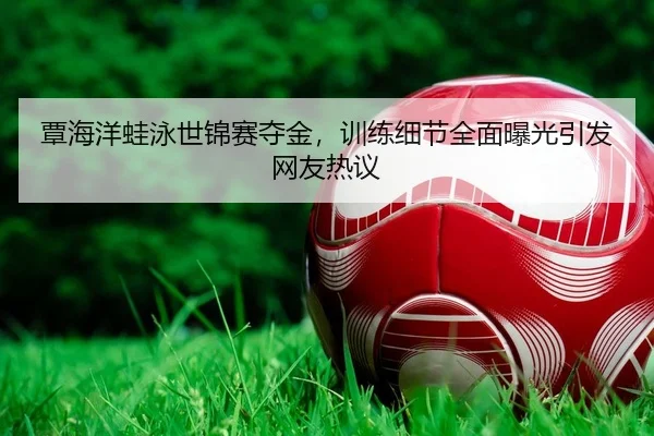 覃海洋蛙泳世锦赛夺金，训练细节全面曝光引发网友热议